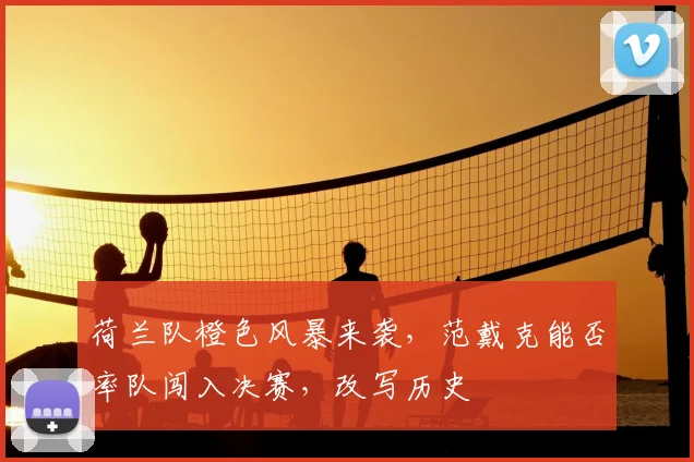 荷兰队橙色风暴来袭，范戴克能否率队闯入决赛，改写历史