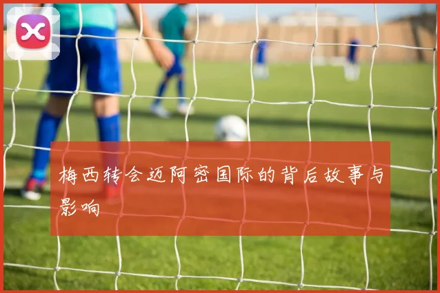 梅西转会迈阿密国际的背后故事与影响