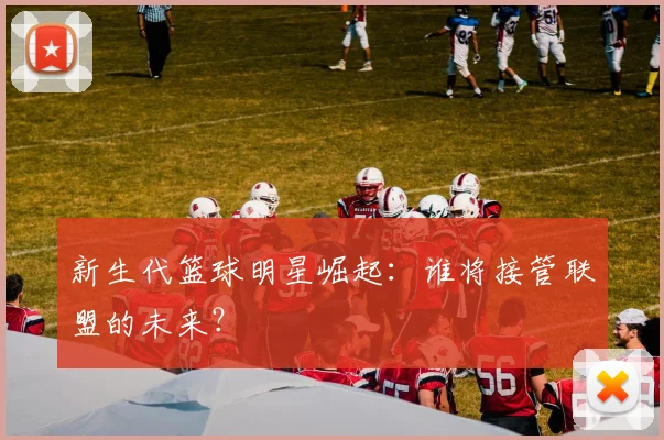 新生代篮球明星崛起:谁将接管联盟的未来?