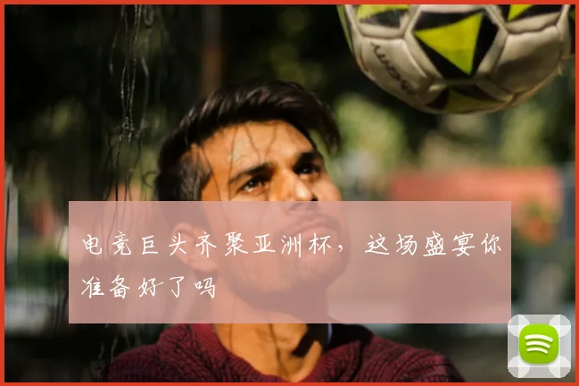 电竞巨头齐聚亚洲杯，这场盛宴你准备好了吗