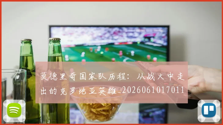 莫德里奇国家队历程：从战火中走出的克罗地亚英雄_20260610170118