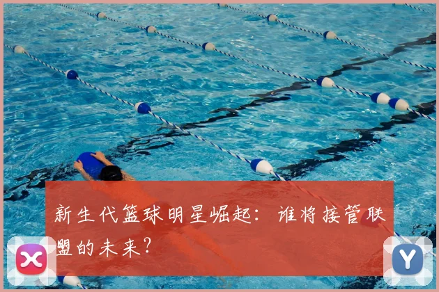 新生代篮球明星崛起：谁将接管联盟的未来？