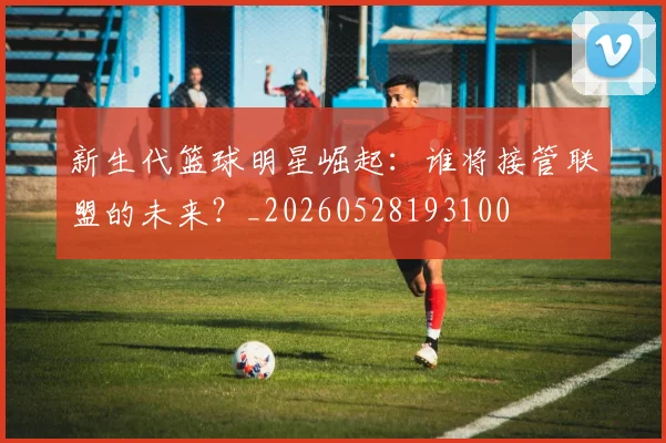 新生代篮球明星崛起:谁将接管联盟的未来?_20260528193100