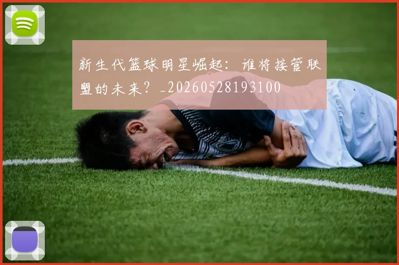 新生代篮球明星崛起:谁将接管联盟的未来?_20260528193100